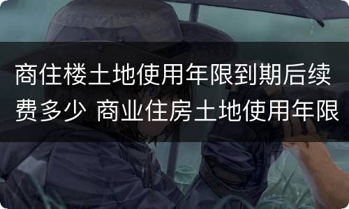 商住楼土地使用年限到期后续费多少 商业住房土地使用年限到期需缴纳多少?