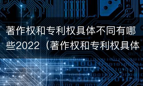 著作权和专利权具体不同有哪些2022（著作权和专利权具体不同有哪些2022年的）