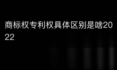 商标权专利权具体区别是啥2022