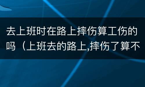 去上班时在路上摔伤算工伤的吗（上班去的路上,摔伤了算不算工伤）