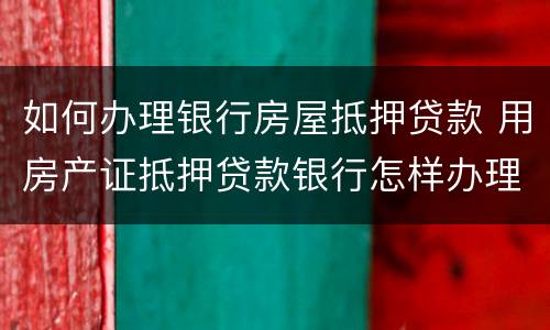 如何办理银行房屋抵押贷款 用房产证抵押贷款银行怎样办理