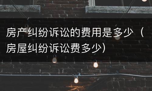 房产纠纷诉讼的费用是多少（房屋纠纷诉讼费多少）