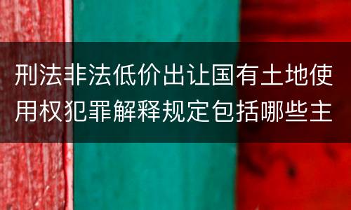 刑法非法低价出让国有土地使用权犯罪解释规定包括哪些主要内容
