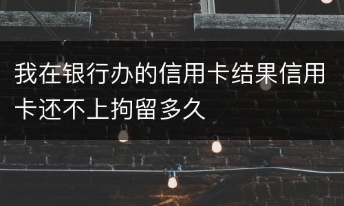 我在银行办的信用卡结果信用卡还不上拘留多久