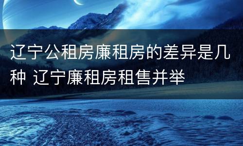 辽宁公租房廉租房的差异是几种 辽宁廉租房租售并举