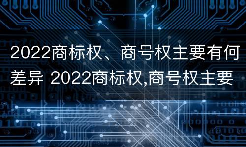 2022商标权、商号权主要有何差异 2022商标权,商号权主要有何差异呢