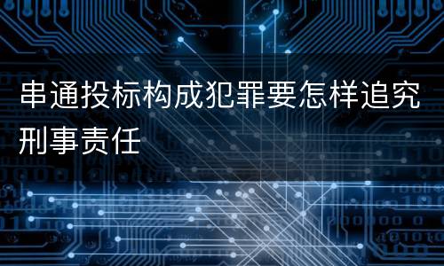 串通投标构成犯罪要怎样追究刑事责任