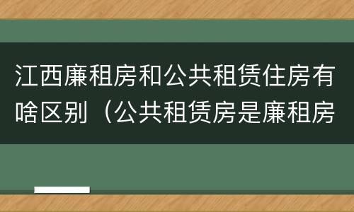 江西廉租房和公共租赁住房有啥区别（公共租赁房是廉租房吗）
