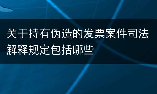 关于持有伪造的发票案件司法解释规定包括哪些