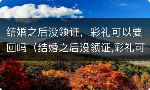 结婚之后没领证，彩礼可以要回吗（结婚之后没领证,彩礼可以要回吗知乎）