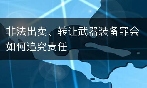 非法出卖、转让武器装备罪会如何追究责任