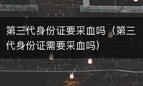 第三代身份证要采血吗（第三代身份证需要采血吗）