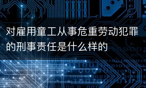 对雇用童工从事危重劳动犯罪的刑事责任是什么样的