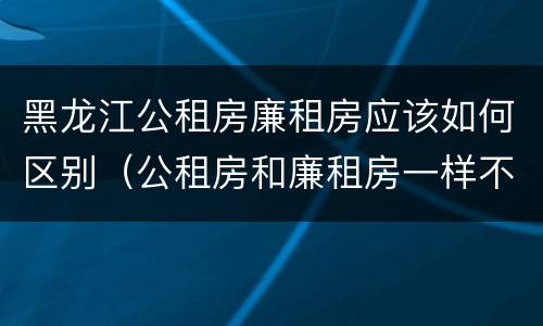 黑龙江公租房廉租房应该如何区别（公租房和廉租房一样不）