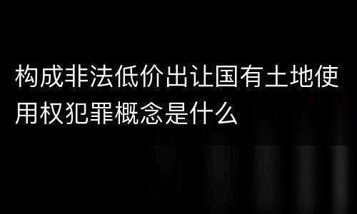 构成非法低价出让国有土地使用权犯罪概念是什么