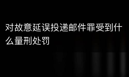 对故意延误投递邮件罪受到什么量刑处罚