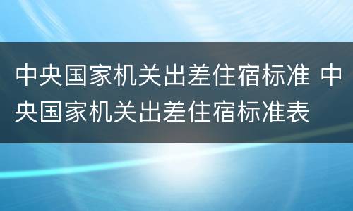 中央国家机关出差住宿标准 中央国家机关出差住宿标准表