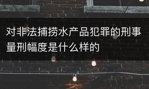 对非法捕捞水产品犯罪的刑事量刑幅度是什么样的