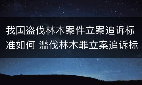 我国盗伐林木案件立案追诉标准如何 滥伐林木罪立案追诉标准