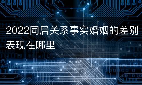 2022同居关系事实婚姻的差别表现在哪里