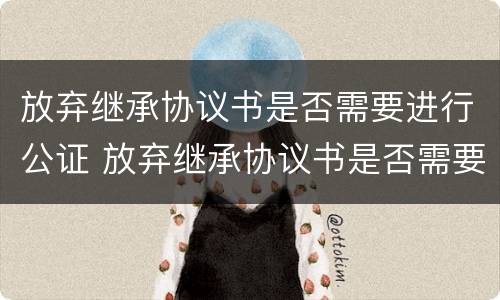放弃继承协议书是否需要进行公证 放弃继承协议书是否需要进行公证才生效