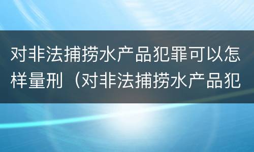 对非法捕捞水产品犯罪可以怎样量刑（对非法捕捞水产品犯罪可以怎样量刑呢）