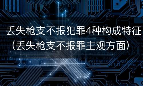 丢失枪支不报犯罪4种构成特征（丢失枪支不报罪主观方面）