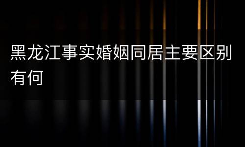 黑龙江事实婚姻同居主要区别有何