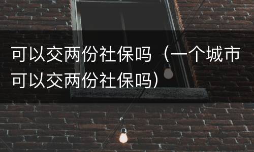 可以交两份社保吗（一个城市可以交两份社保吗）