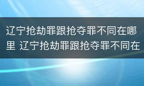 辽宁抢劫罪跟抢夺罪不同在哪里 辽宁抢劫罪跟抢夺罪不同在哪里举报