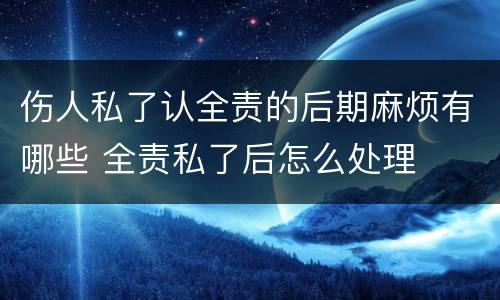 伤人私了认全责的后期麻烦有哪些 全责私了后怎么处理