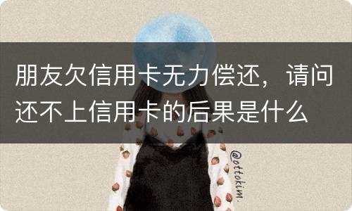 朋友欠信用卡无力偿还，请问还不上信用卡的后果是什么