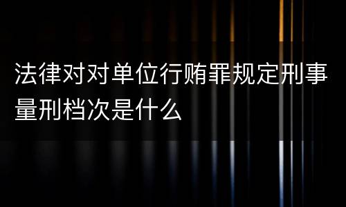 法律对对单位行贿罪规定刑事量刑档次是什么