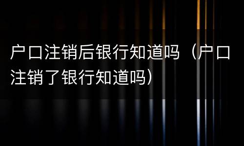 户口注销后银行知道吗（户口注销了银行知道吗）