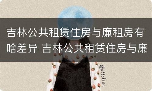 吉林公共租赁住房与廉租房有啥差异 吉林公共租赁住房与廉租房有啥差异吗