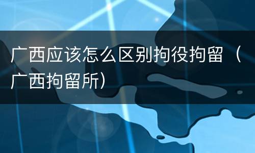 广西应该怎么区别拘役拘留（广西拘留所）