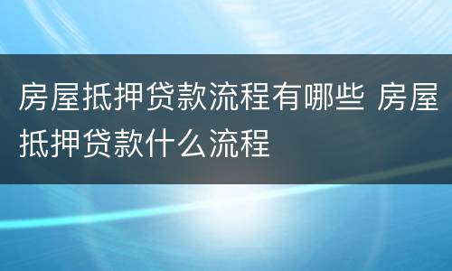 房屋抵押贷款流程有哪些 房屋抵押贷款什么流程