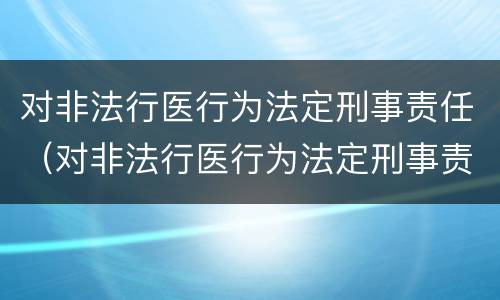 对非法行医行为法定刑事责任（对非法行医行为法定刑事责任的处罚）