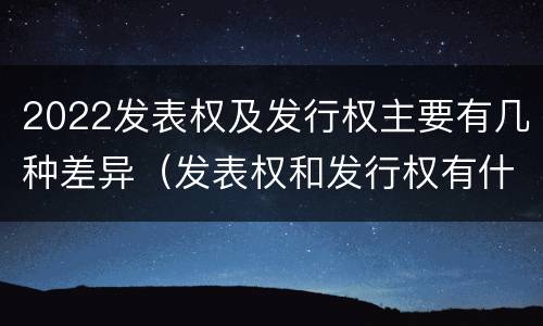 2022发表权及发行权主要有几种差异（发表权和发行权有什么区别）