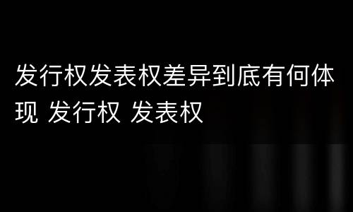 发行权发表权差异到底有何体现 发行权 发表权