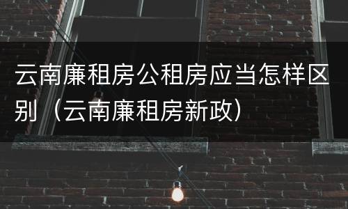 云南廉租房公租房应当怎样区别（云南廉租房新政）