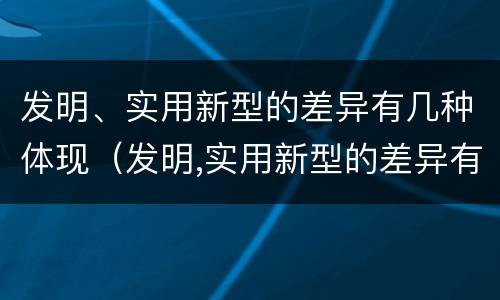 发明、实用新型的差异有几种体现（发明,实用新型的差异有几种体现在哪里）