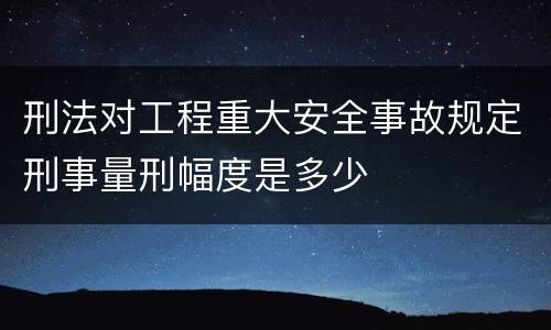 刑法对工程重大安全事故规定刑事量刑幅度是多少