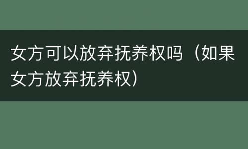 女方可以放弃抚养权吗（如果女方放弃抚养权）
