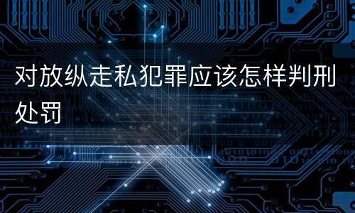 对放纵走私犯罪应该怎样判刑处罚