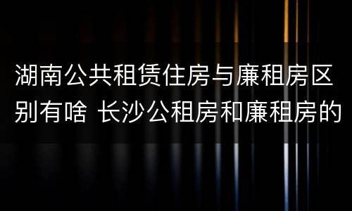 湖南公共租赁住房与廉租房区别有啥 长沙公租房和廉租房的区别