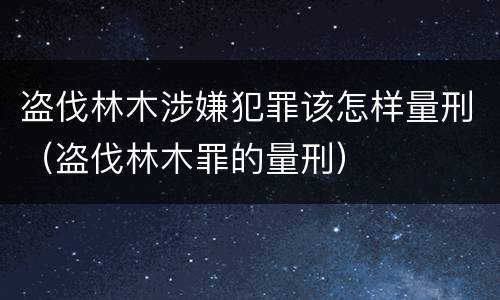 盗伐林木涉嫌犯罪该怎样量刑（盗伐林木罪的量刑）