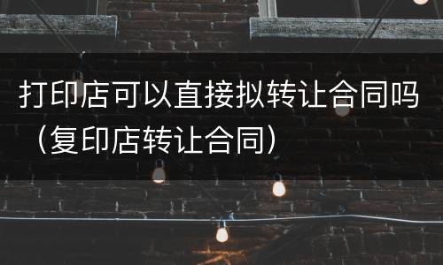 打印店可以直接拟转让合同吗（复印店转让合同）