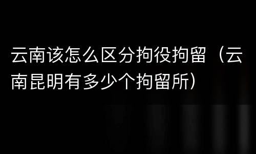 云南该怎么区分拘役拘留（云南昆明有多少个拘留所）