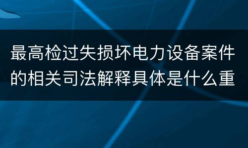 最高检过失损坏电力设备案件的相关司法解释具体是什么重要内容
